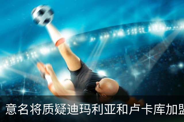 意名将质疑迪玛利亚和卢卡库加盟意甲：别抱大期待