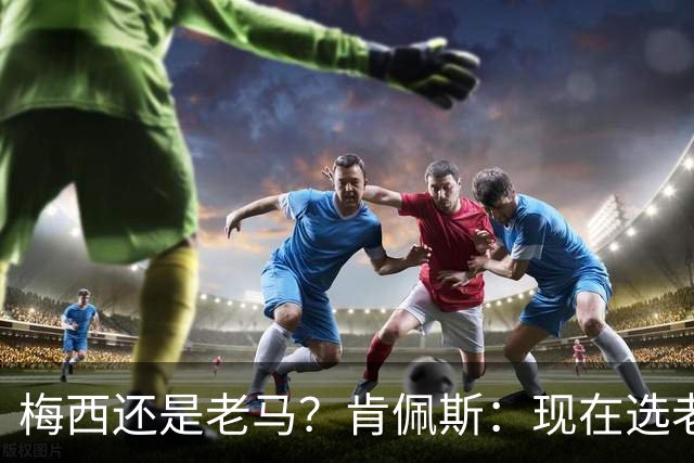 梅西还是老马？肯佩斯：现在选老马，但梅西可能夺得第二座世界杯